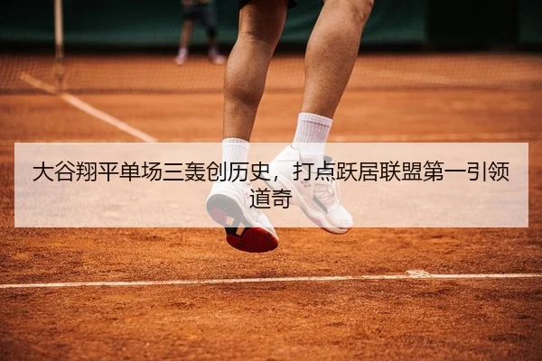 大谷翔平单场三轰创历史，打点跃居联盟第一引领道奇